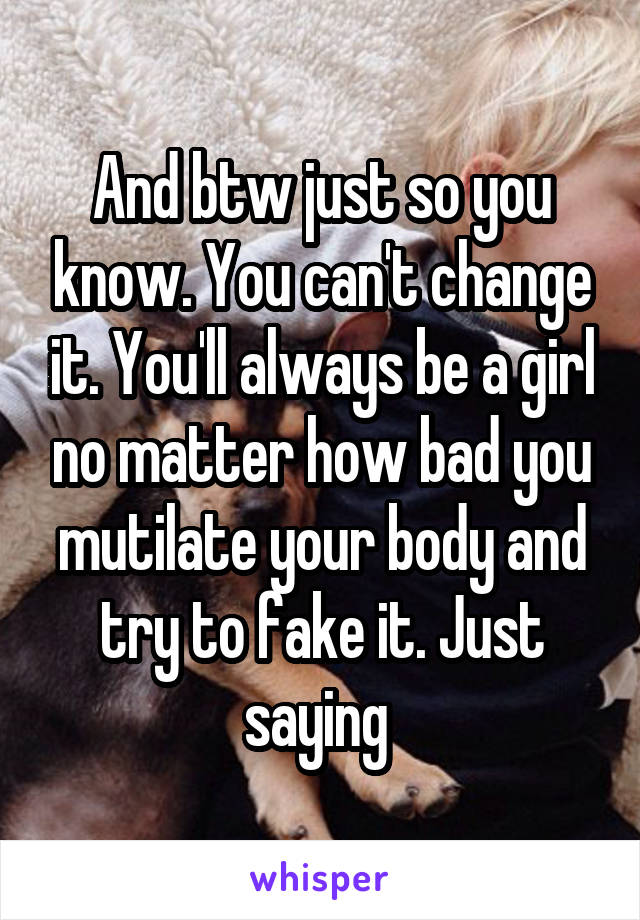 And btw just so you know. You can't change it. You'll always be a girl no matter how bad you mutilate your body and try to fake it. Just saying 