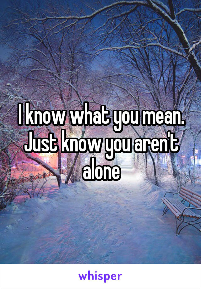 I know what you mean. Just know you aren't alone