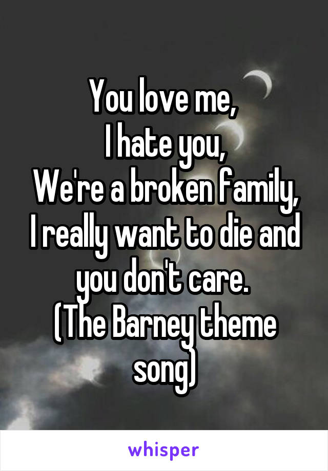 You love me, 
I hate you,
We're a broken family,
I really want to die and you don't care. 
(The Barney theme song)