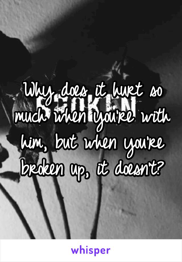 Why does it hurt so much when you're with him, but when you're broken up, it doesn't?