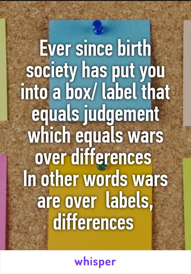 Ever since birth society has put you into a box/ label that equals judgement which equals wars over differences 
In other words wars are over  labels, differences 