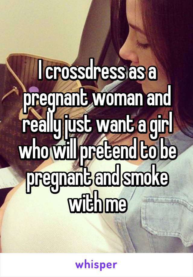 I crossdress as a pregnant woman and really just want a girl who will pretend to be pregnant and smoke with me