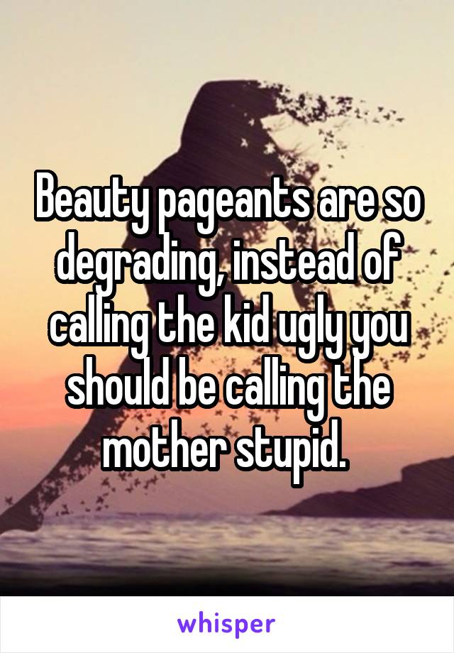 Beauty pageants are so degrading, instead of calling the kid ugly you should be calling the mother stupid. 