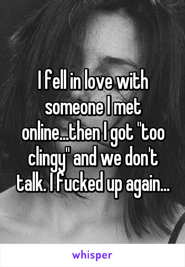 I fell in love with someone I met online...then I got "too clingy" and we don't talk. I fucked up again...