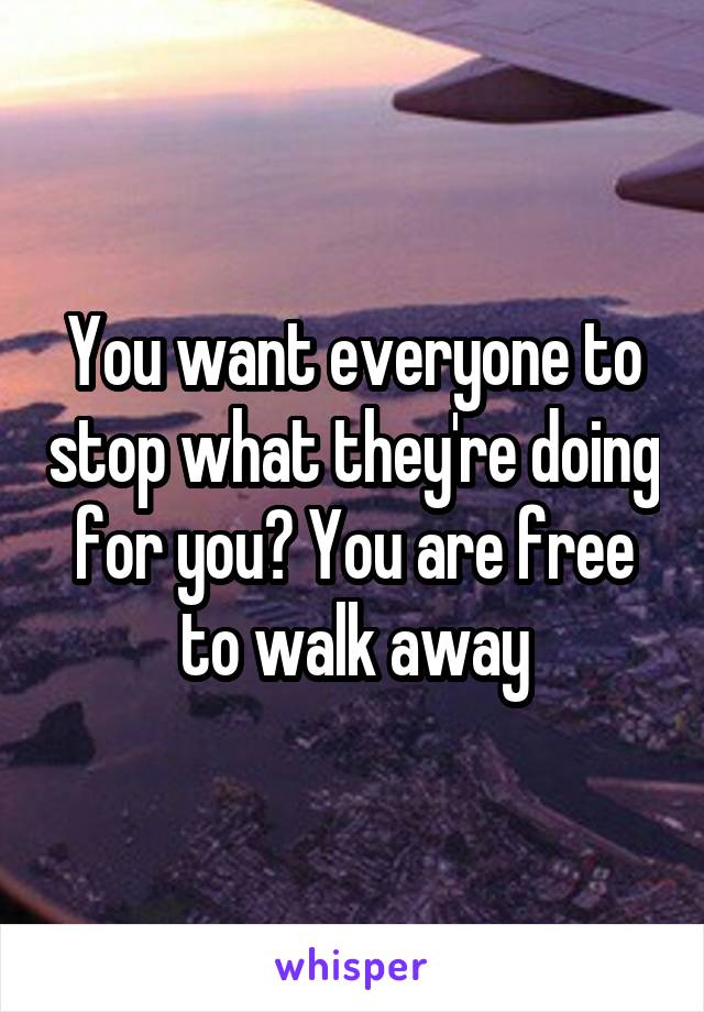 You want everyone to stop what they're doing for you? You are free to walk away