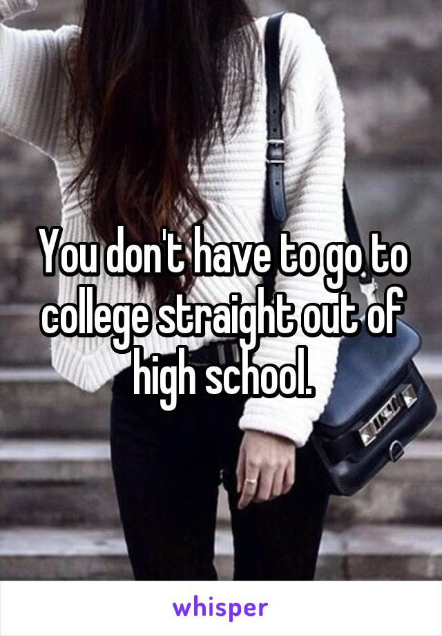 You don't have to go to college straight out of high school.