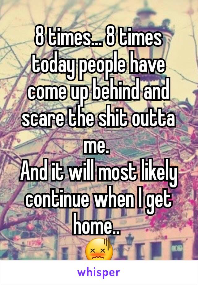 8 times... 8 times today people have come up behind and scare the shit outta me. 
And it will most likely continue when I get home.. 
😖