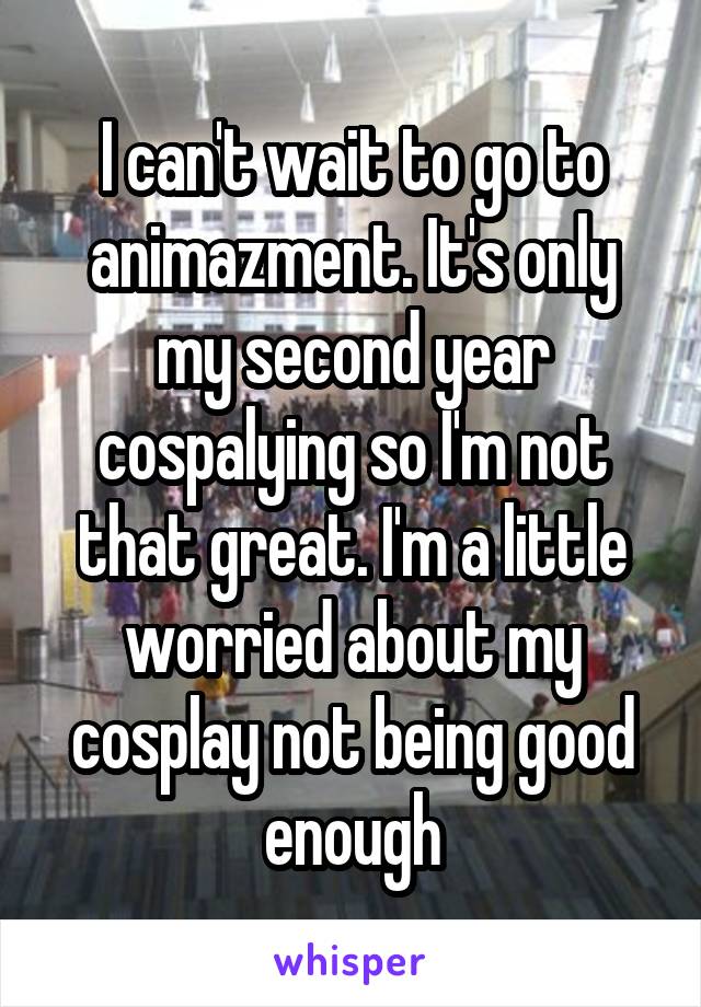 I can't wait to go to animazment. It's only my second year cospalying so I'm not that great. I'm a little worried about my cosplay not being good enough