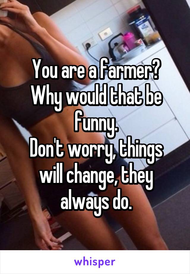 You are a farmer?
Why would that be funny.
Don't worry, things will change, they always do.