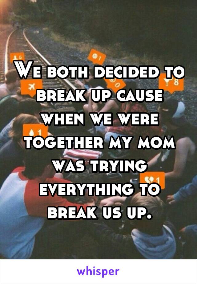 We both decided to break up cause when we were together my mom was trying everything to break us up.