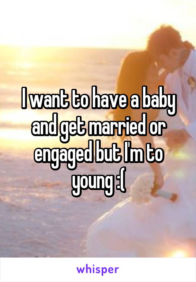 I want to have a baby and get married or engaged but I'm to young :(