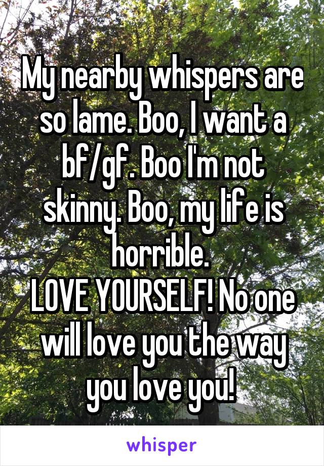 My nearby whispers are so lame. Boo, I want a bf/gf. Boo I'm not skinny. Boo, my life is horrible. 
LOVE YOURSELF! No one will love you the way you love you! 