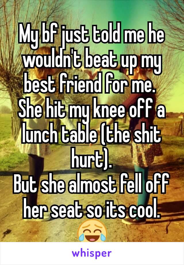 My bf just told me he wouldn't beat up my best friend for me. 
She hit my knee off a lunch table (the shit hurt).
But she almost fell off her seat so its cool. 😂