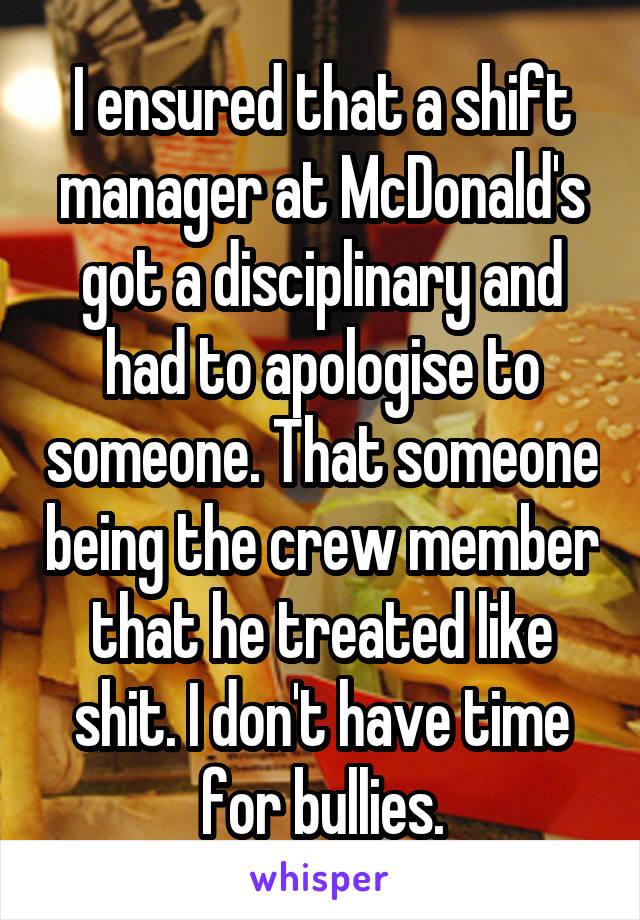 I ensured that a shift manager at McDonald's got a disciplinary and had to apologise to someone. That someone being the crew member that he treated like shit. I don't have time for bullies.