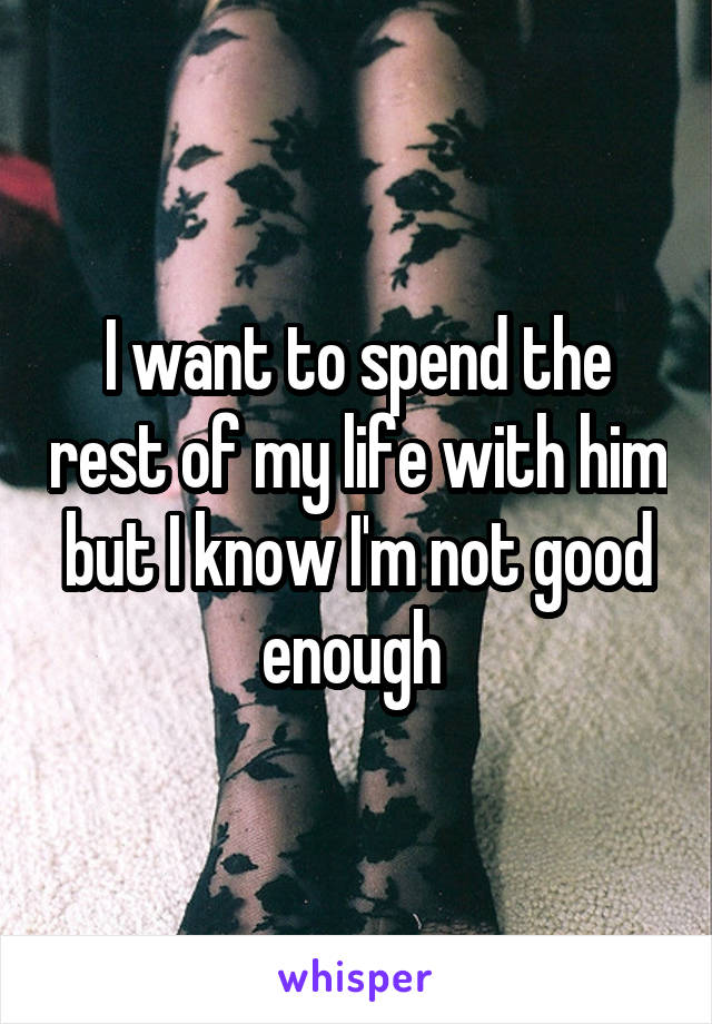 I want to spend the rest of my life with him but I know I'm not good enough 