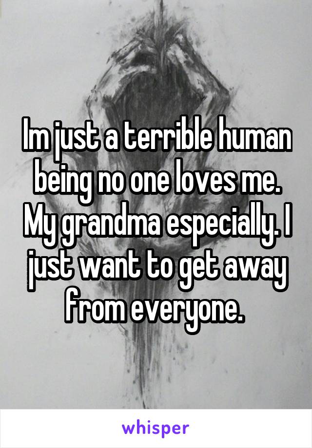 Im just a terrible human being no one loves me. My grandma especially. I just want to get away from everyone. 