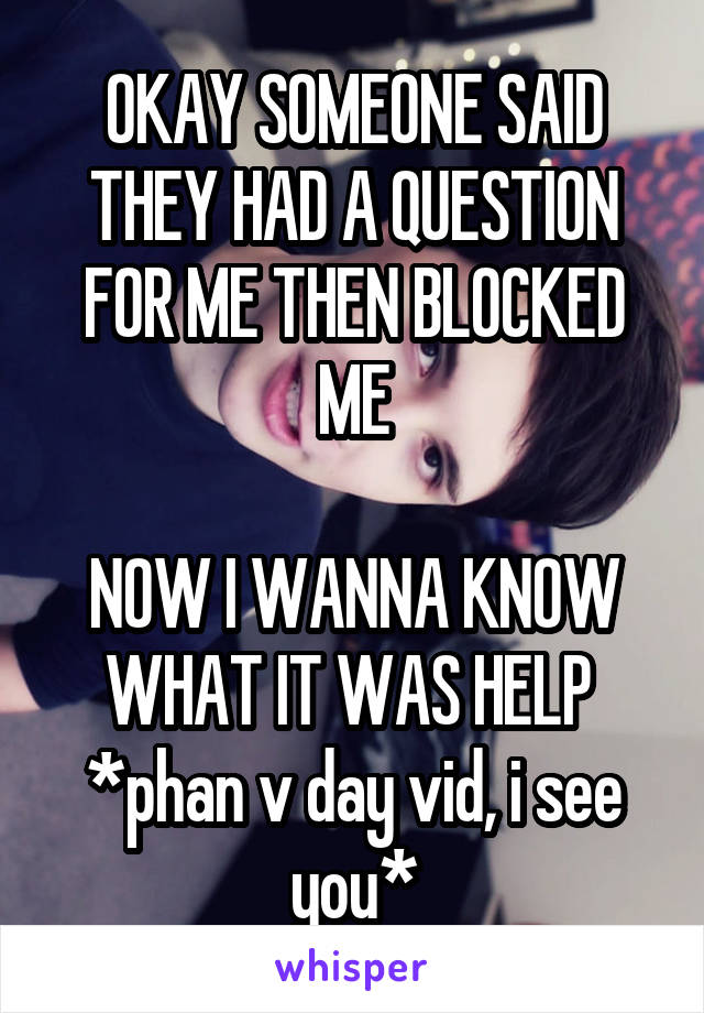 OKAY SOMEONE SAID THEY HAD A QUESTION FOR ME THEN BLOCKED ME

NOW I WANNA KNOW WHAT IT WAS HELP 
*phan v day vid, i see you*