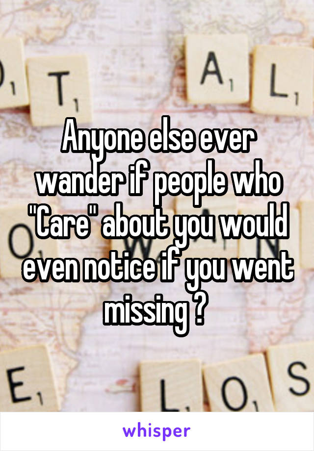 Anyone else ever wander if people who "Care" about you would even notice if you went missing ? 