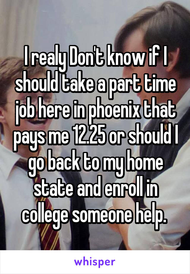 I realy Don't know if I should take a part time job here in phoenix that pays me 12.25 or should I go back to my home state and enroll in college someone help. 