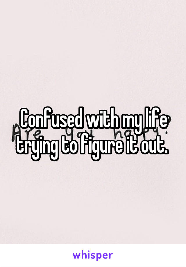 Confused with my life trying to figure it out. 