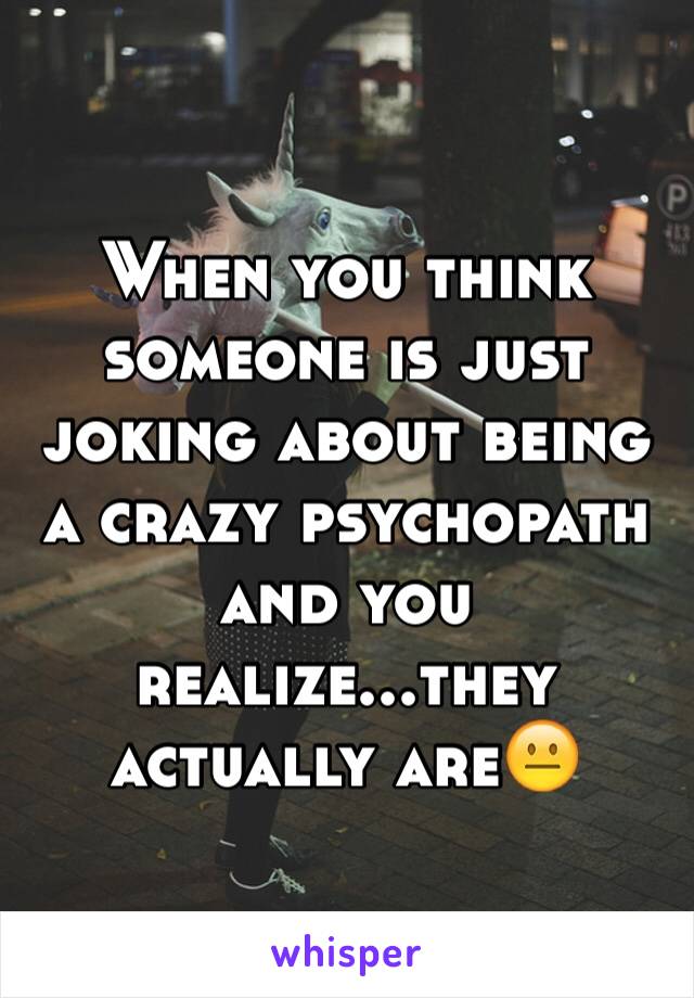 When you think someone is just joking about being a crazy psychopath and you realize...they actually are😐