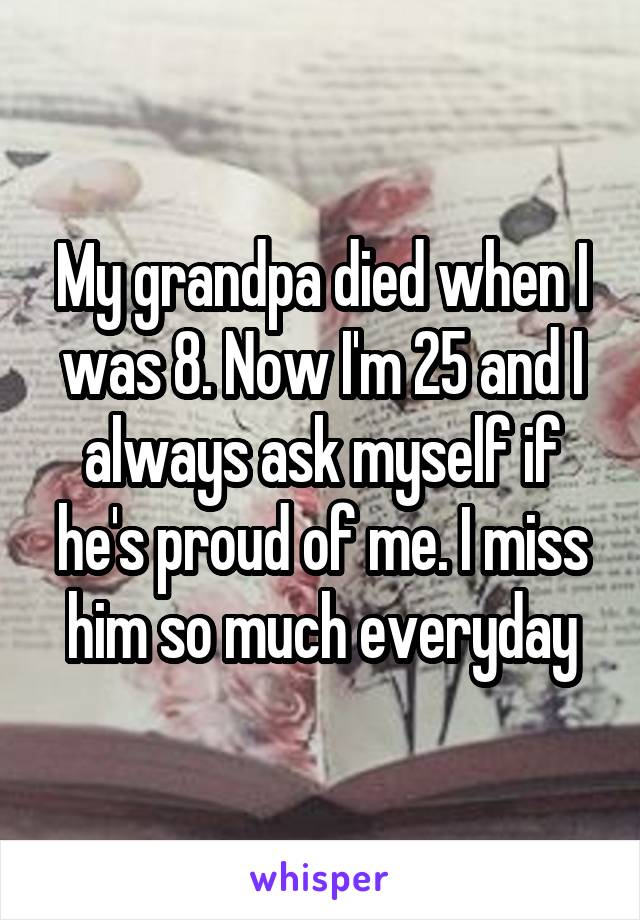 My grandpa died when I was 8. Now I'm 25 and I always ask myself if he's proud of me. I miss him so much everyday