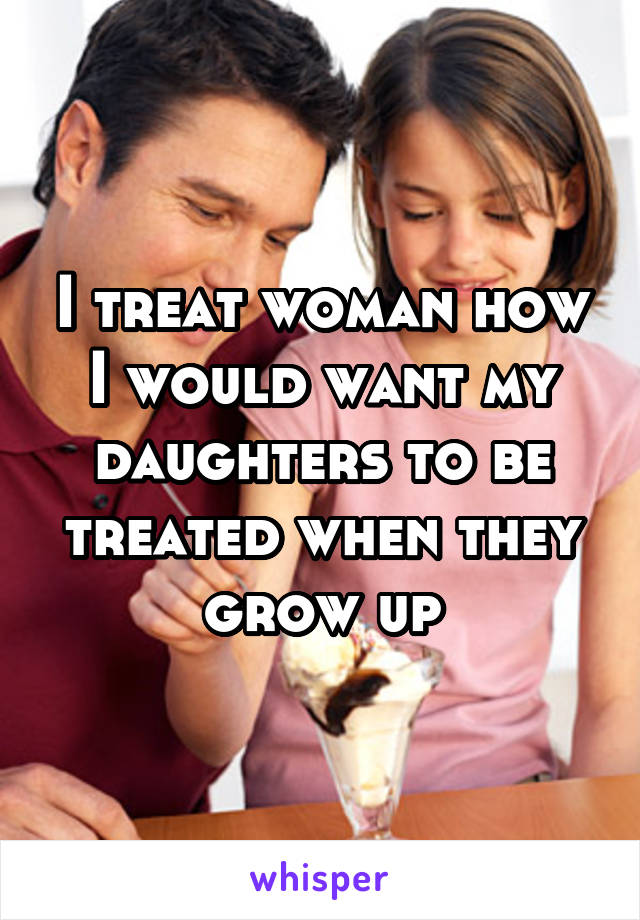 I treat woman how I would want my daughters to be treated when they grow up