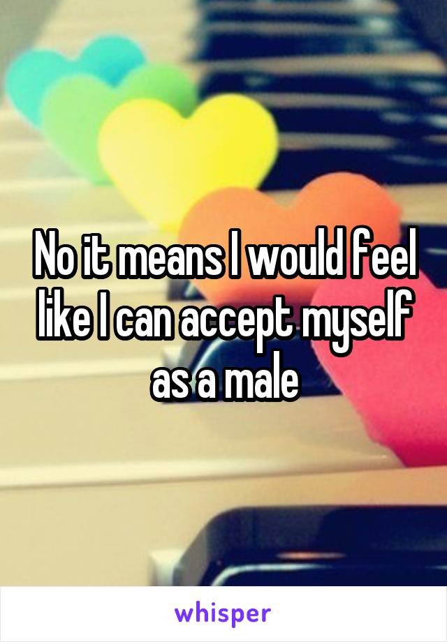 No it means I would feel like I can accept myself as a male