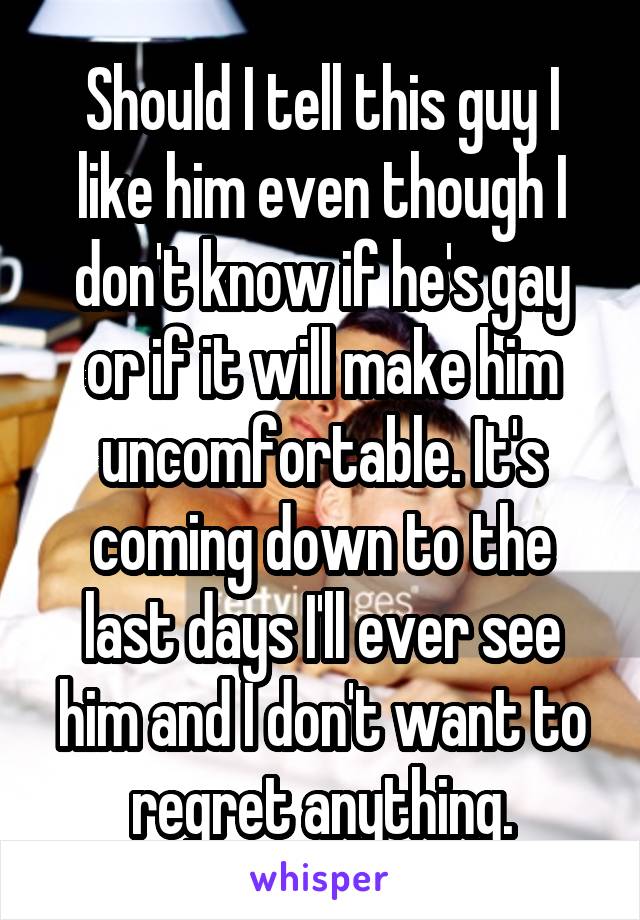 Should I tell this guy I like him even though I don't know if he's gay or if it will make him uncomfortable. It's coming down to the last days I'll ever see him and I don't want to regret anything.