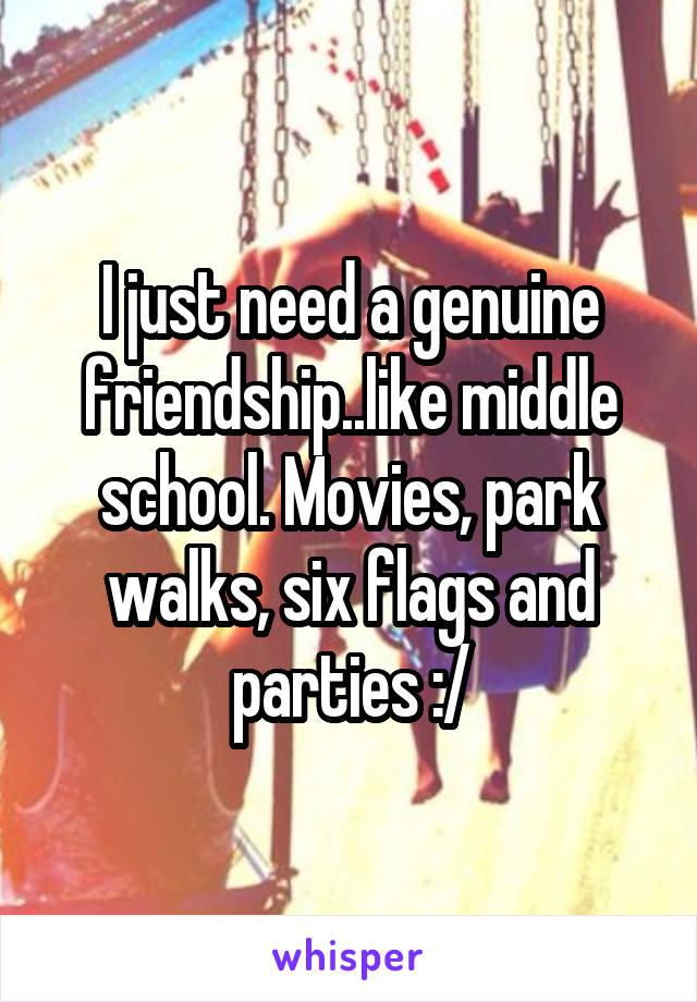 I just need a genuine friendship..like middle school. Movies, park walks, six flags and parties :/