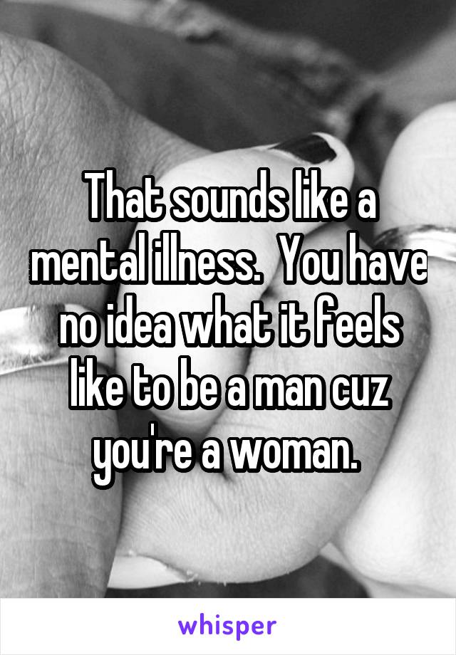 That sounds like a mental illness.  You have no idea what it feels like to be a man cuz you're a woman. 