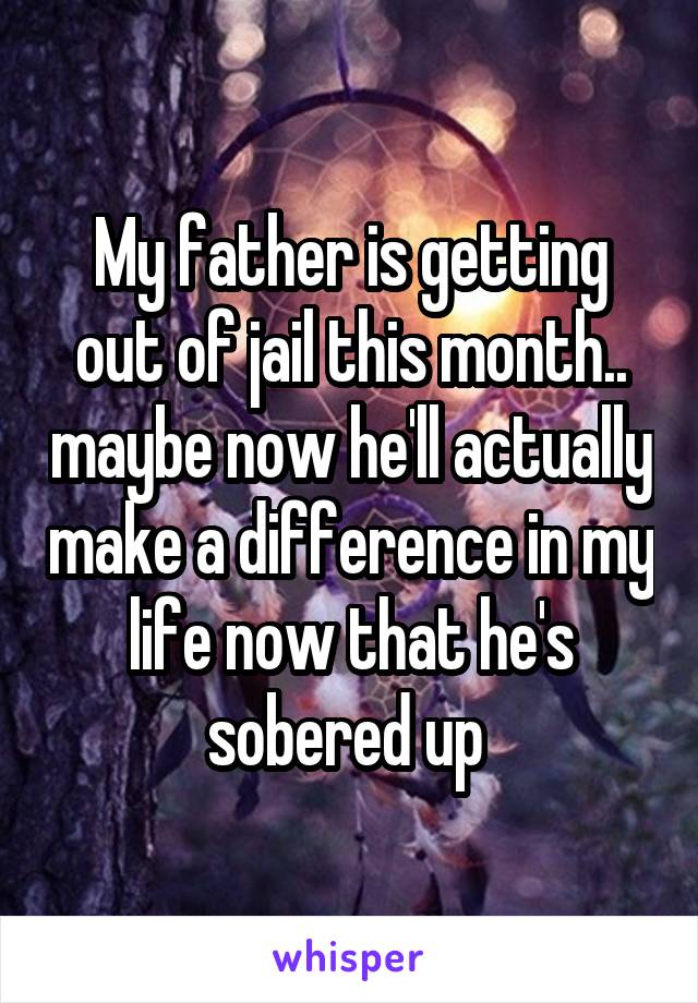 My father is getting out of jail this month.. maybe now he'll actually make a difference in my life now that he's sobered up 