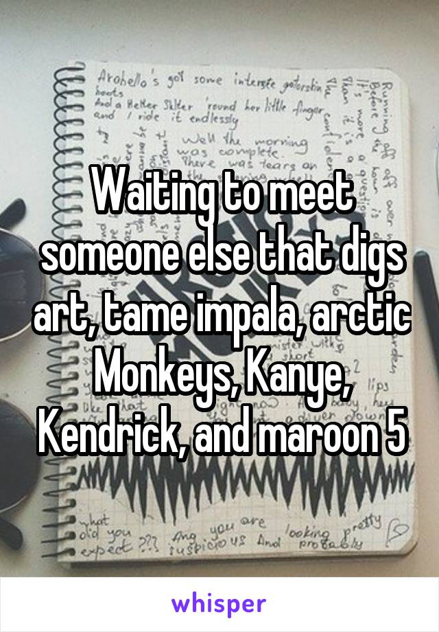 Waiting to meet someone else that digs art, tame impala, arctic Monkeys, Kanye, Kendrick, and maroon 5