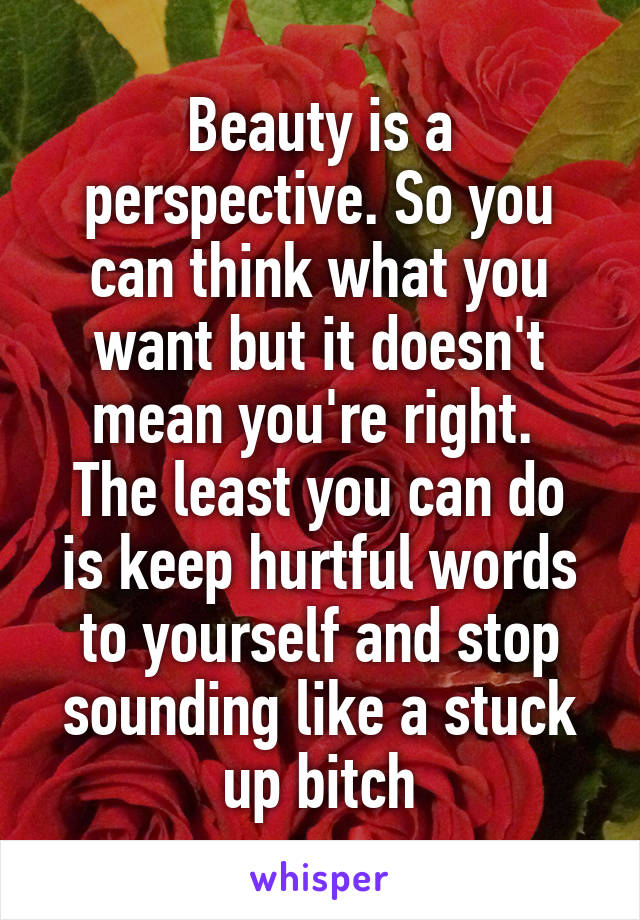 Beauty is a perspective. So you can think what you want but it doesn't mean you're right. 
The least you can do is keep hurtful words to yourself and stop sounding like a stuck up bitch