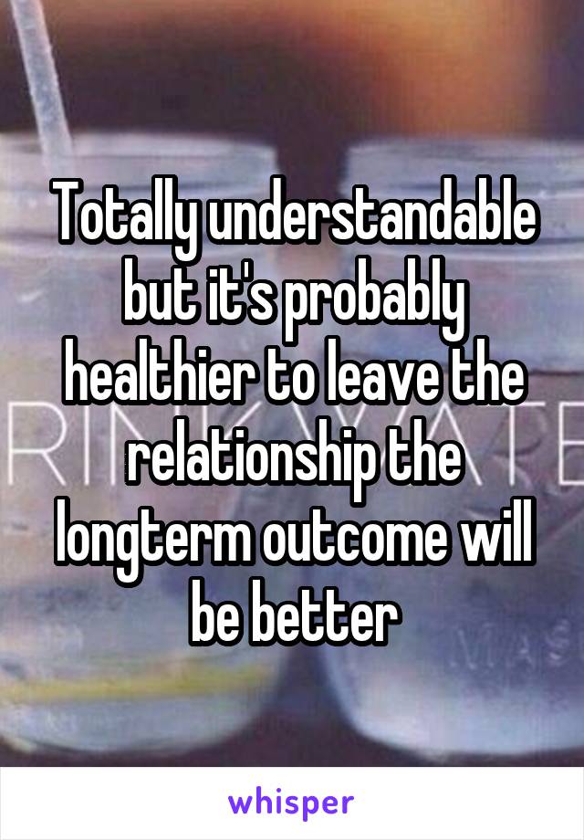 Totally understandable but it's probably healthier to leave the relationship the longterm outcome will be better