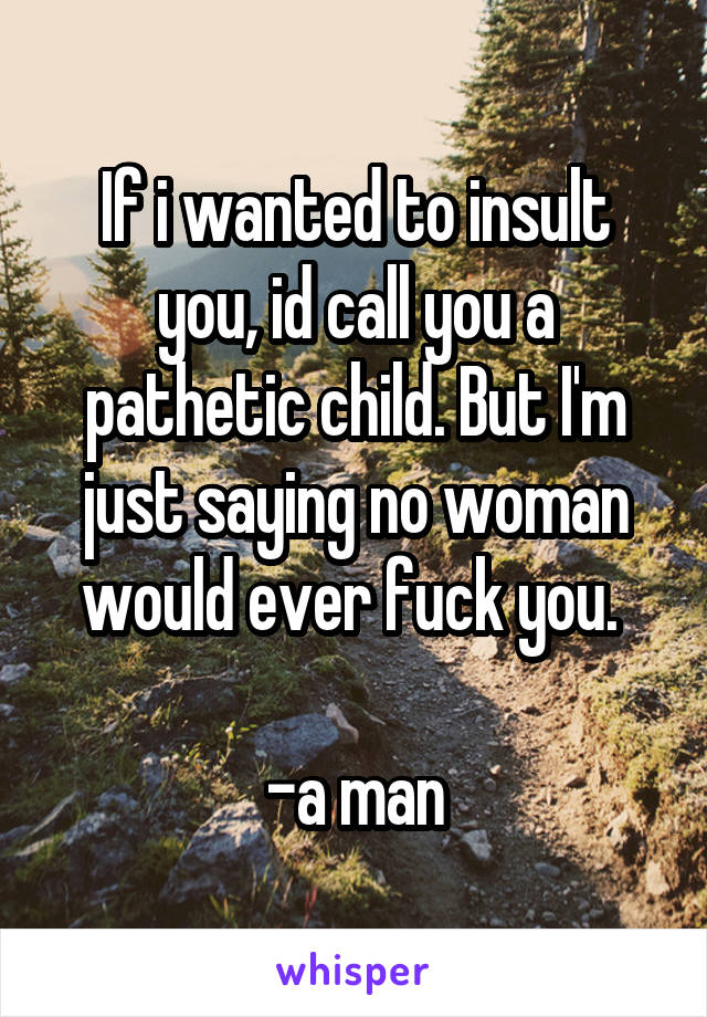 If i wanted to insult you, id call you a pathetic child. But I'm just saying no woman would ever fuck you. 

-a man