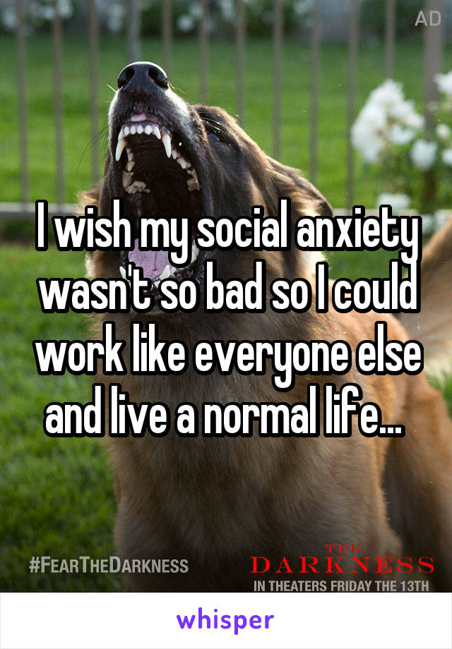 I wish my social anxiety wasn't so bad so I could work like everyone else and live a normal life... 