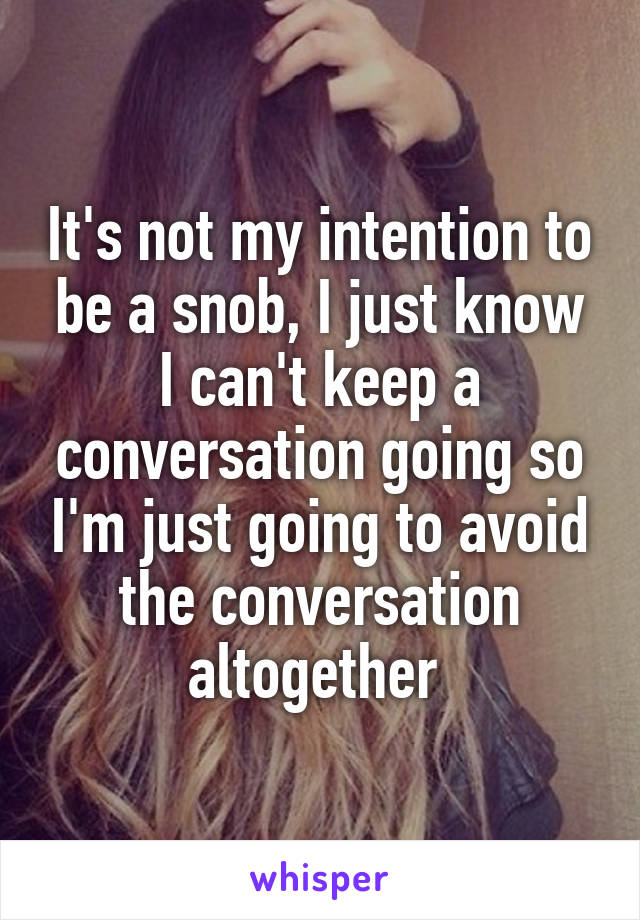 It's not my intention to be a snob, I just know I can't keep a conversation going so I'm just going to avoid the conversation altogether 