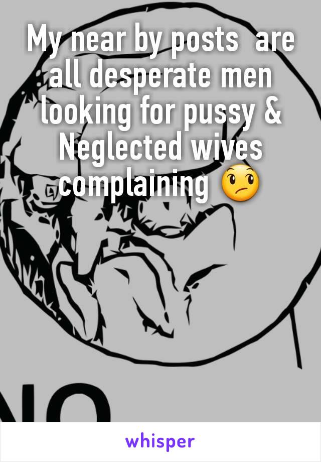 My near by posts  are all desperate men looking for pussy & Neglected wives complaining 😞