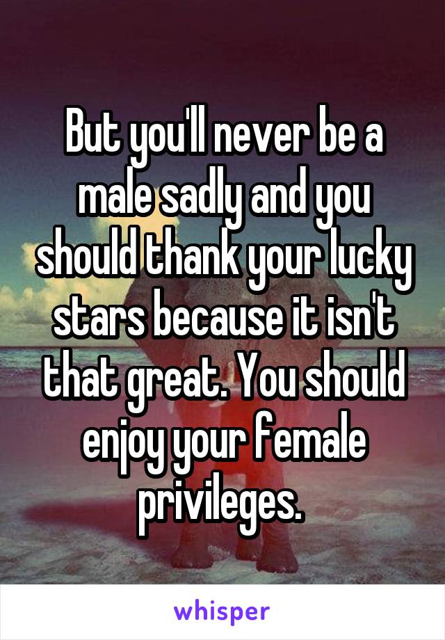 But you'll never be a male sadly and you should thank your lucky stars because it isn't that great. You should enjoy your female privileges. 