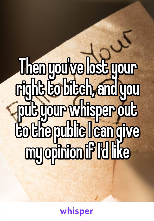 Then you've lost your right to bitch, and you put your whisper out to the public I can give my opinion if I'd like