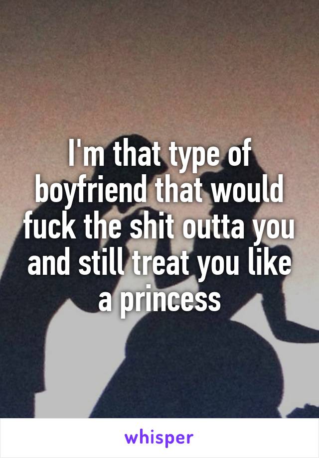 I'm that type of boyfriend that would fuck the shit outta you and still treat you like a princess