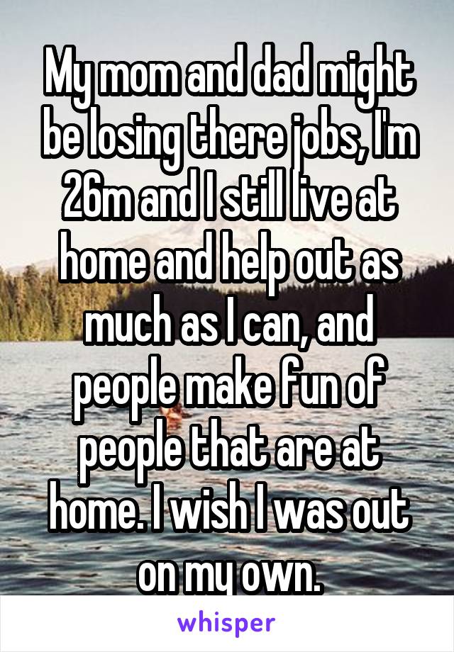 My mom and dad might be losing there jobs, I'm 26m and I still live at home and help out as much as I can, and people make fun of people that are at home. I wish I was out on my own.