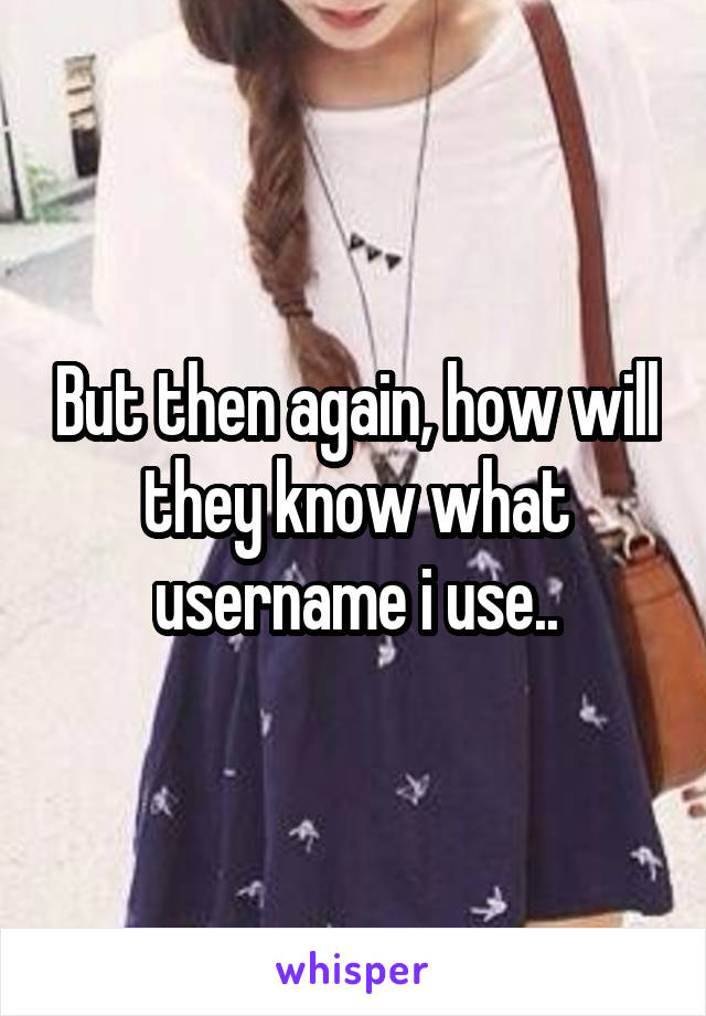 But then again, how will they know what username i use..