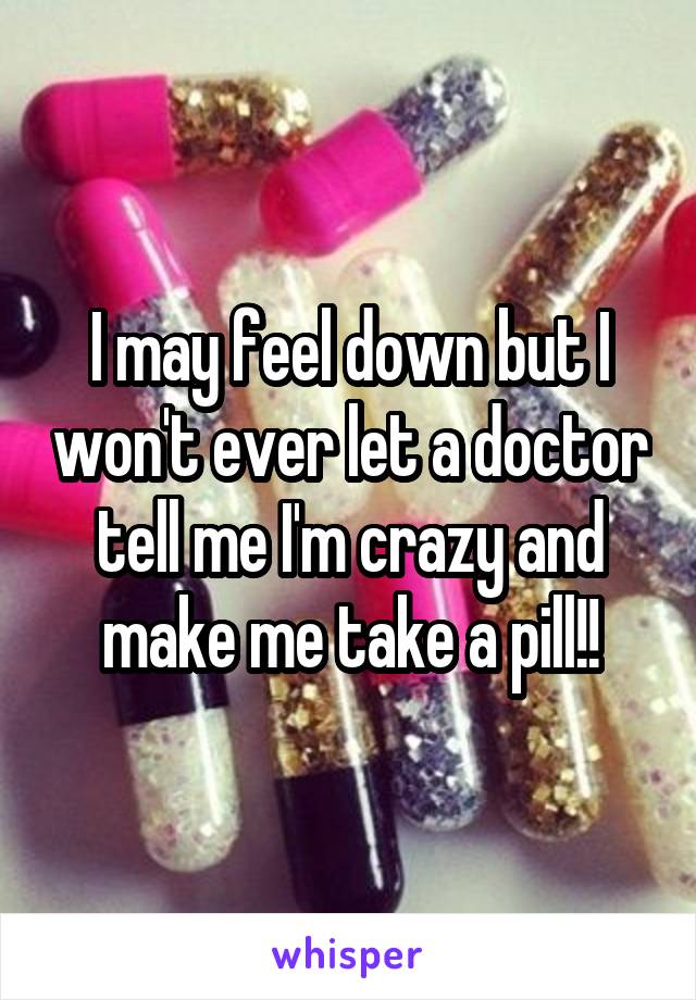 I may feel down but I won't ever let a doctor tell me I'm crazy and make me take a pill!!