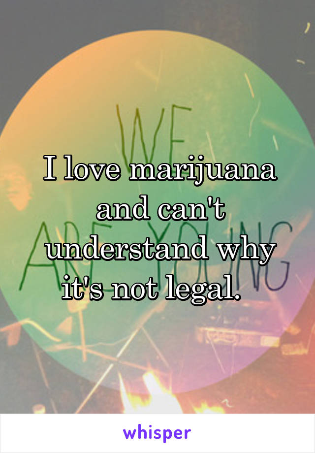 I love marijuana and can't understand why it's not legal.  