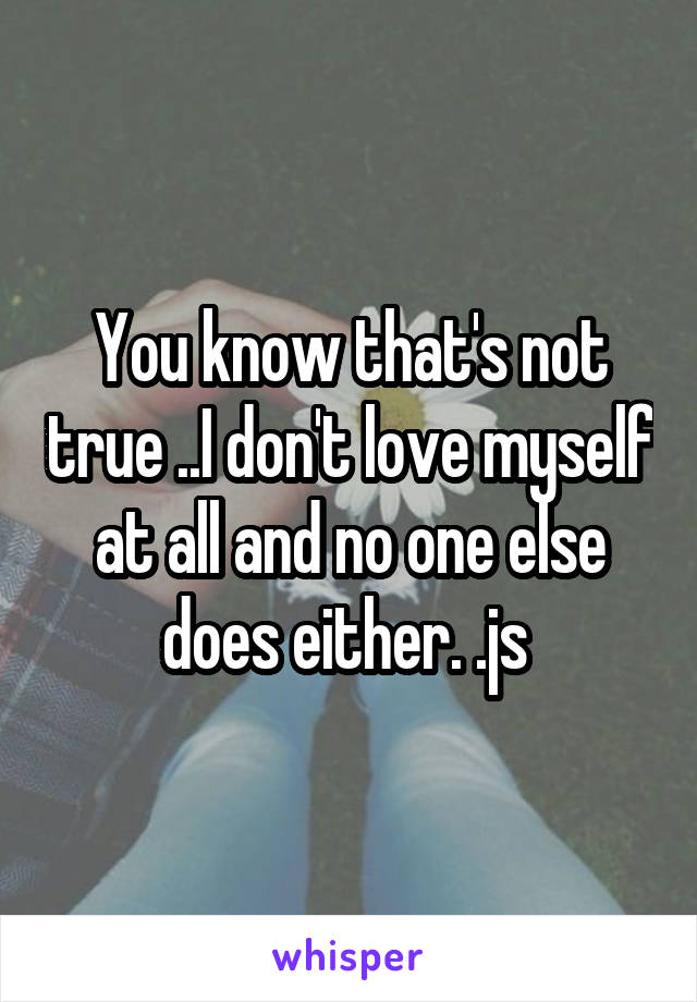 You know that's not true ..I don't love myself at all and no one else does either. .js 