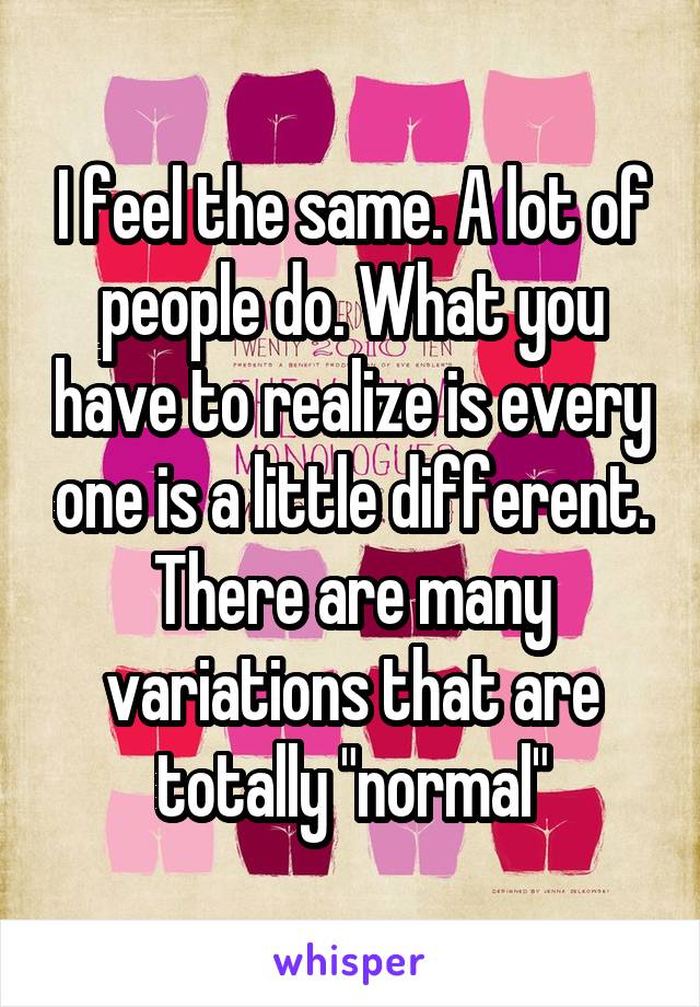 I feel the same. A lot of people do. What you have to realize is every one is a little different. There are many variations that are totally "normal"