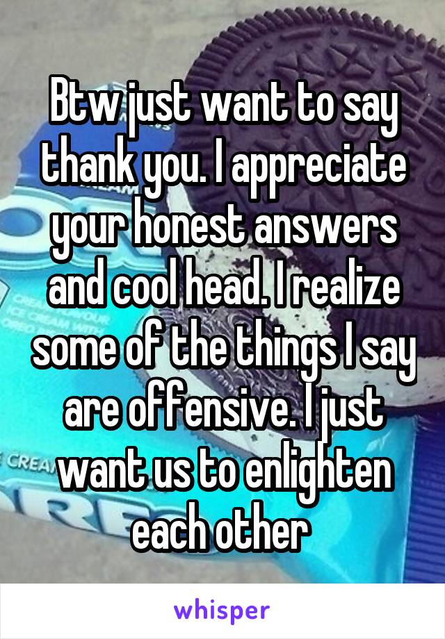 Btw just want to say thank you. I appreciate your honest answers and cool head. I realize some of the things I say are offensive. I just want us to enlighten each other 