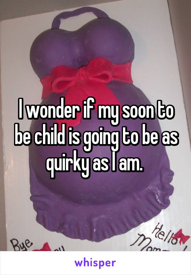 I wonder if my soon to be child is going to be as quirky as I am. 